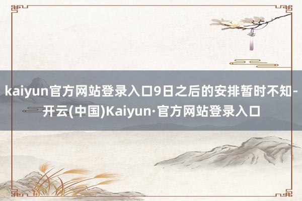 kaiyun官方网站登录入口9日之后的安排暂时不知-开云(中国)Kaiyun·官方网站登录入口