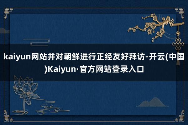 kaiyun网站并对朝鲜进行正经友好拜访-开云(中国)Kaiyun·官方网站登录入口