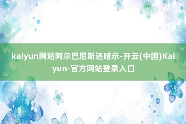 kaiyun网站　　阿尔巴尼斯还暗示-开云(中国)Kaiyun·官方网站登录入口