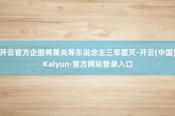 开云官方企图将萧炎等东说念主三军覆灭-开云(中国)Kaiyun·官方网站登录入口