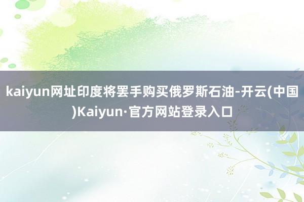 kaiyun网址印度将罢手购买俄罗斯石油-开云(中国)Kaiyun·官方网站登录入口