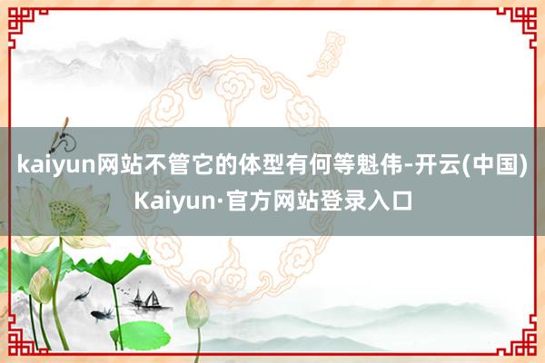 kaiyun网站不管它的体型有何等魁伟-开云(中国)Kaiyun·官方网站登录入口