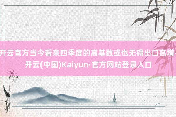开云官方当今看来四季度的高基数或也无碍出口高增-开云(中国)Kaiyun·官方网站登录入口