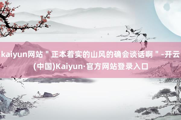 kaiyun网站"正本着实的山风的确会谈话啊"-开云(中国)Kaiyun·官方网站登录入口